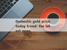 Domestic gold price today trend: the latest news