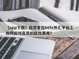 【app下载】投资者在htfx外汇平台上如何应对高昂的隐性费用？