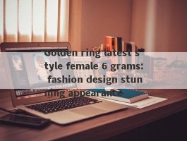 Golden ring latest style female 6 grams: fashion design stunning appearance