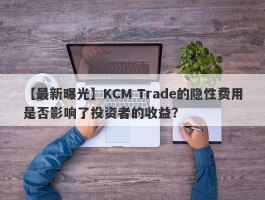 【最新曝光】KCM Trade的隐性费用是否影响了投资者的收益？