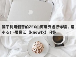 骗子利用假冒的ZFX山海证券进行诈骗，请小心！-要懂汇（knowfx）问答