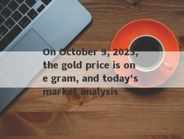 On October 9, 2023, the gold price is one gram, and today's market analysis