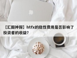 【汇圈神探】htfx的隐性费用是否影响了投资者的收益？